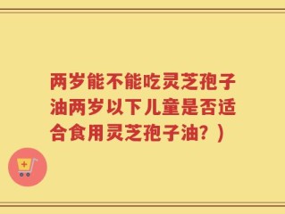 两岁能不能吃灵芝孢子油两岁以下儿童是否适合食用灵芝孢子油？)
