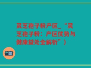 灵芝孢子粉产区_“灵芝孢子粉：产区优势与健康益处全解析”)