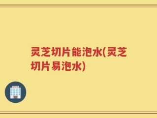 灵芝切片能泡水(灵芝切片易泡水)