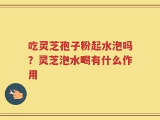 吃灵芝孢子粉起水泡吗？灵芝泡水喝有什么作用