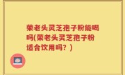 荣老头灵芝孢子粉能喝吗(荣老头灵芝孢子粉适合饮用吗？)