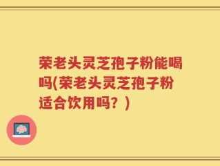 荣老头灵芝孢子粉能喝吗(荣老头灵芝孢子粉适合饮用吗？)