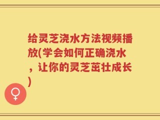 给灵芝浇水方法视频播放(学会如何正确浇水，让你的灵芝茁壮成长)