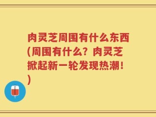肉灵芝周围有什么东西(周围有什么？肉灵芝掀起新一轮发现热潮！)