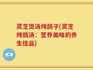 灵芝煲汤炖鸽子(灵芝炖鸽汤：营养美味的养生佳品)