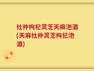 杜仲枸杞灵芝天麻泡酒(天麻杜仲灵芝枸杞泡酒)