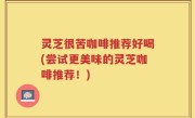 灵芝很苦咖啡推荐好喝(尝试更美味的灵芝咖啡推荐！)