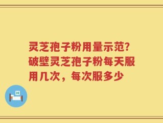 灵芝孢子粉用量示范？破壁灵芝孢子粉每天服用几次，每次服多少