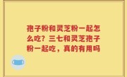 孢子粉和灵芝粉一起怎么吃？三七和灵芝孢子粉一起吃，真的有用吗