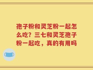 孢子粉和灵芝粉一起怎么吃？三七和灵芝孢子粉一起吃，真的有用吗