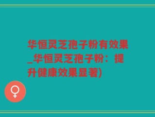 华恒灵芝孢子粉有效果_华恒灵芝孢子粉：提升健康效果显著)