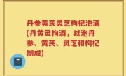 丹参黄芪灵芝枸杞泡酒(丹黄灵枸酒，以泡丹参、黄芪、灵芝和枸杞制成)