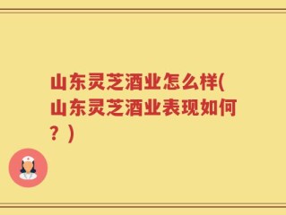 山东灵芝酒业怎么样(山东灵芝酒业表现如何？)