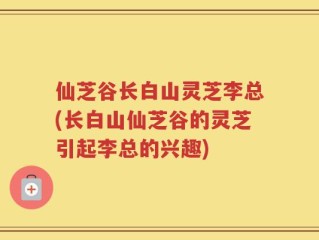 仙芝谷长白山灵芝李总(长白山仙芝谷的灵芝引起李总的兴趣)