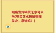 咽痛发冷喝灵芝水可以吗(喝灵芝水缓解咽痛发冷，靠谱吗？)