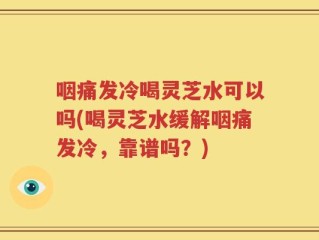 咽痛发冷喝灵芝水可以吗(喝灵芝水缓解咽痛发冷，靠谱吗？)