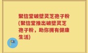 聚信堂破壁灵芝孢子粉(聚信堂推出破壁灵芝孢子粉，助你拥有健康生活)