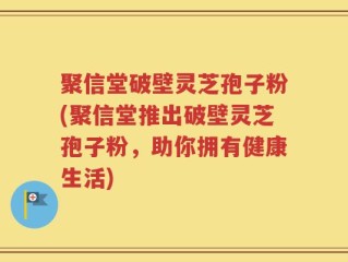 聚信堂破壁灵芝孢子粉(聚信堂推出破壁灵芝孢子粉，助你拥有健康生活)