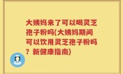 大姨妈来了可以喝灵芝孢子粉吗(大姨妈期间可以饮用灵芝孢子粉吗？新健康指南)