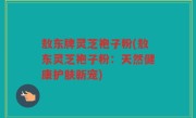 敖东牌灵芝袍子粉(敖东灵芝袍子粉：天然健康护肤新宠)