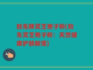 敖东牌灵芝袍子粉(敖东灵芝袍子粉：天然健康护肤新宠)