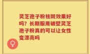 灵芝孢子粉祛斑效果好吗？长期服用破壁灵芝孢子粉真的可以让女性变漂亮吗