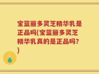 宝蓝丽多灵芝精华乳是正品吗(宝蓝丽多灵芝精华乳真的是正品吗？)