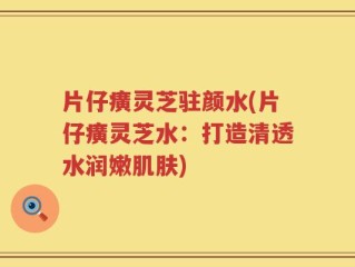 片仔癀灵芝驻颜水(片仔癀灵芝水：打造清透水润嫩肌肤)