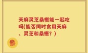 天麻灵芝桑椹能一起吃吗(能否同时食用天麻、灵芝和桑椹？)
