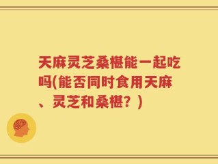 天麻灵芝桑椹能一起吃吗(能否同时食用天麻、灵芝和桑椹？)