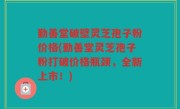 勤善堂破壁灵芝孢子粉价格(勤善堂灵芝孢子粉打破价格瓶颈，全新上市！)