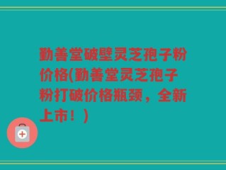 勤善堂破壁灵芝孢子粉价格(勤善堂灵芝孢子粉打破价格瓶颈，全新上市！)