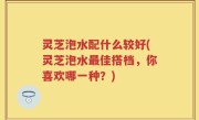 灵芝泡水配什么较好(灵芝泡水最佳搭档，你喜欢哪一种？)
