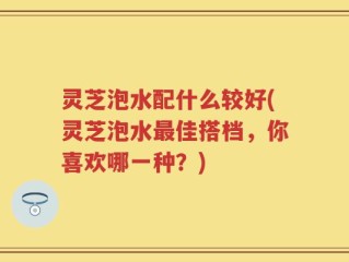 灵芝泡水配什么较好(灵芝泡水最佳搭档，你喜欢哪一种？)