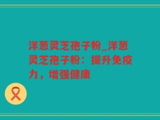 洋葱灵芝孢子粉_洋葱灵芝孢子粉：提升免疫力，增强健康