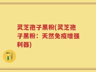 灵芝孢子黑粉(灵芝孢子黑粉：天然免疫增强利器)