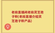 老段直播间老段灵芝孢子粉(老段直播介绍灵芝孢子粉产品)