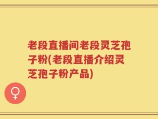 老段直播间老段灵芝孢子粉(老段直播介绍灵芝孢子粉产品)