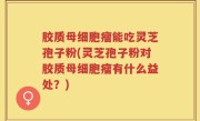 胶质母细胞瘤能吃灵芝孢子粉(灵芝孢子粉对胶质母细胞瘤有什么益处？)