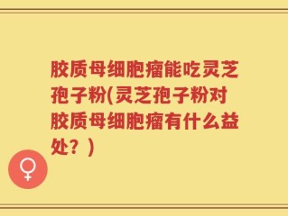 胶质母细胞瘤能吃灵芝孢子粉(灵芝孢子粉对胶质母细胞瘤有什么益处？)