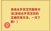 圣缘太岁灵芝饮服用方法(圣缘太岁灵芝饮的正确饮用方法，一次了解！)
