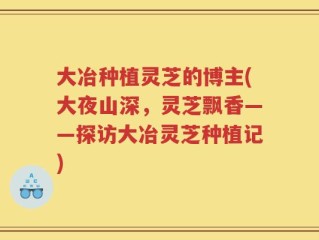 大冶种植灵芝的博主(大夜山深，灵芝飘香——探访大冶灵芝种植记)
