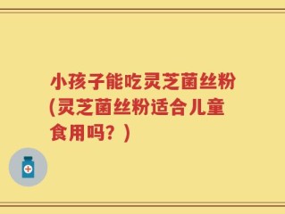 小孩子能吃灵芝菌丝粉(灵芝菌丝粉适合儿童食用吗？)