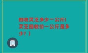 回收灵芝多少一公斤(灵芝回收价一公斤是多少？)