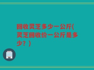 回收灵芝多少一公斤(灵芝回收价一公斤是多少？)