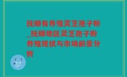 抚顺有养殖灵芝孢子粉_抚顺地区灵芝孢子粉养殖现状与市场前景分析