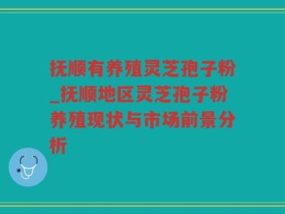 抚顺有养殖灵芝孢子粉_抚顺地区灵芝孢子粉养殖现状与市场前景分析