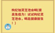 枸杞加灵芝泡水喝(提高免疫力！试试枸杞灵芝泡水，喝出健康新生！)
