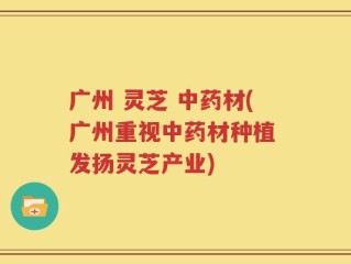 广州 灵芝 中药材(广州重视中药材种植 发扬灵芝产业)
