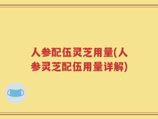 人参配伍灵芝用量(人参灵芝配伍用量详解)